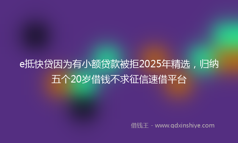 e抵快贷因为有小额贷款被拒2025年精选，归纳五个20岁借钱不求征信速借平台
