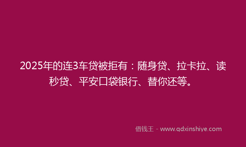 2025年的连3车贷被拒有：随身贷、拉卡拉、读秒贷、平安口袋银行、替你还等。