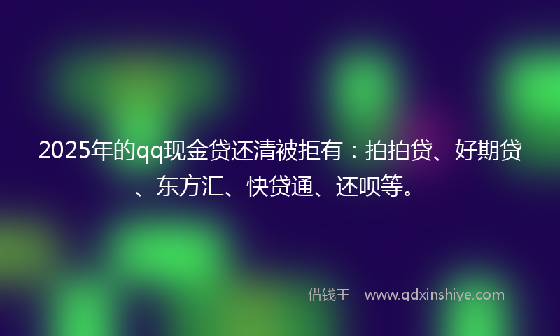 2025年的qq现金贷还清被拒有：拍拍贷、好期贷、东方汇、快贷通、还呗等。
