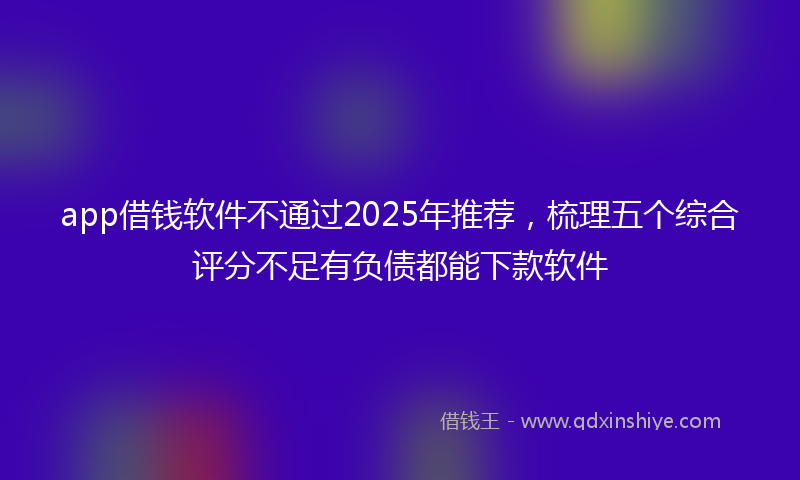 app借钱软件不通过2025年推荐，梳理五个综合评分不足有负债都能下款软件