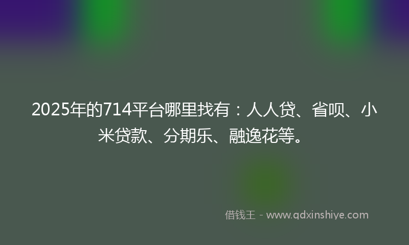 2025年的714平台哪里找有：人人贷、省呗、小米贷款、分期乐、融逸花等。