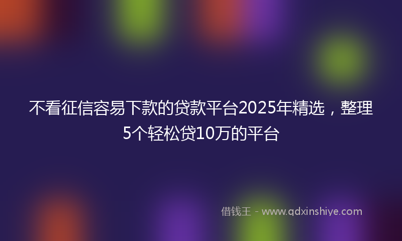 不看征信容易下款的贷款平台2025年精选,整理5个轻松贷10万的平台