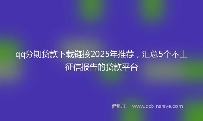 qq分期贷款下载链接2025年推荐，汇总5个不上征信报告的贷款平台