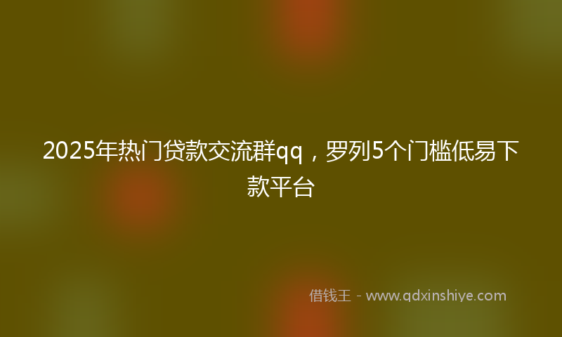 2025年热门贷款交流群qq，罗列5个门槛低易下款平台