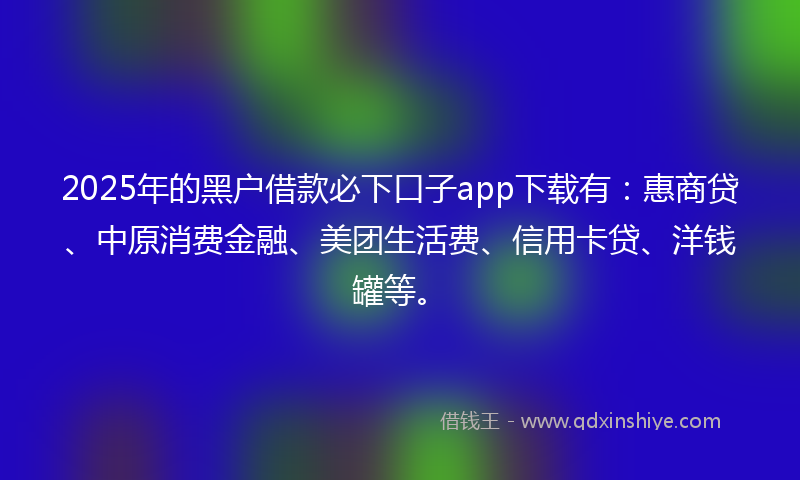 2025年的黑户借款必下口子app下载有：惠商贷、中原消费金融、美团生活费、信用卡贷、洋钱罐等。