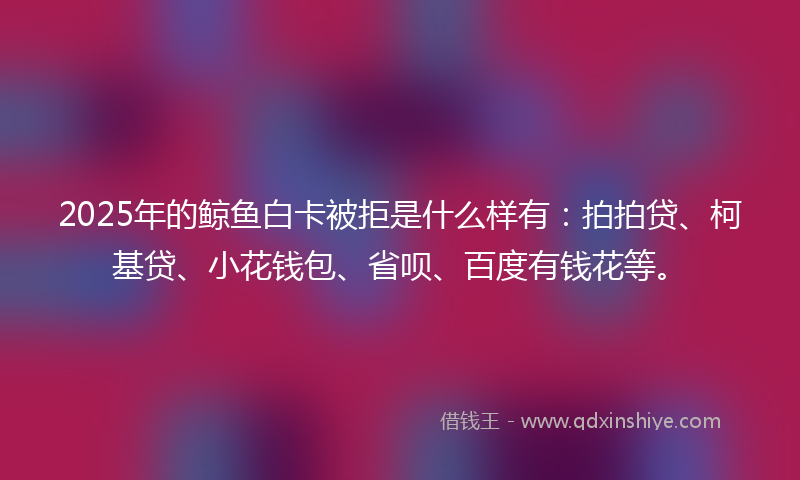 2025年的鲸鱼白卡被拒是什么样有：拍拍贷、柯基贷、小花钱包、省呗、百度有钱花等。