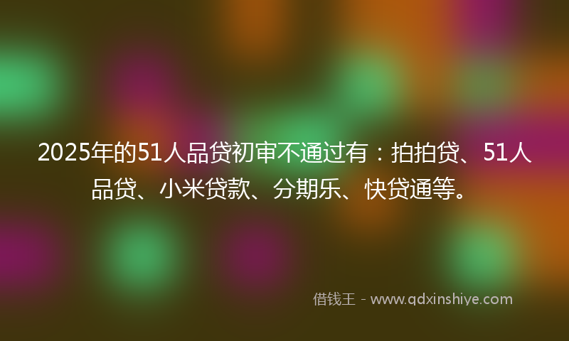 2025年的51人品贷初审不通过有：拍拍贷、51人品贷、小米贷款、分期乐、快贷通等。