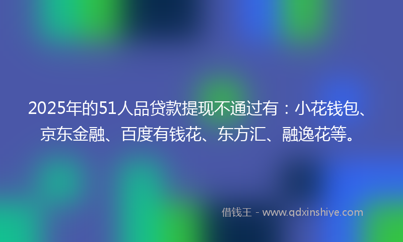 2025年的51人品贷款提现不通过有：小花钱包、京东金融、百度有钱花、东方汇、融逸花等。