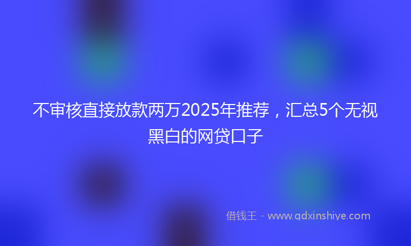 不审核直接放款两万2025年推荐，汇总5个无视黑白的网贷口子