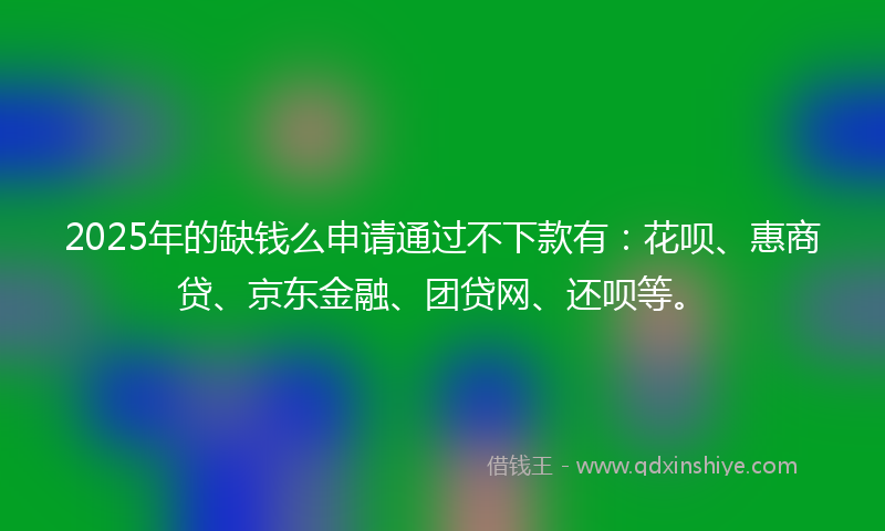 2025年的缺钱么申请通过不下款有：花呗、惠商贷、京东金融、团贷网、还呗等。