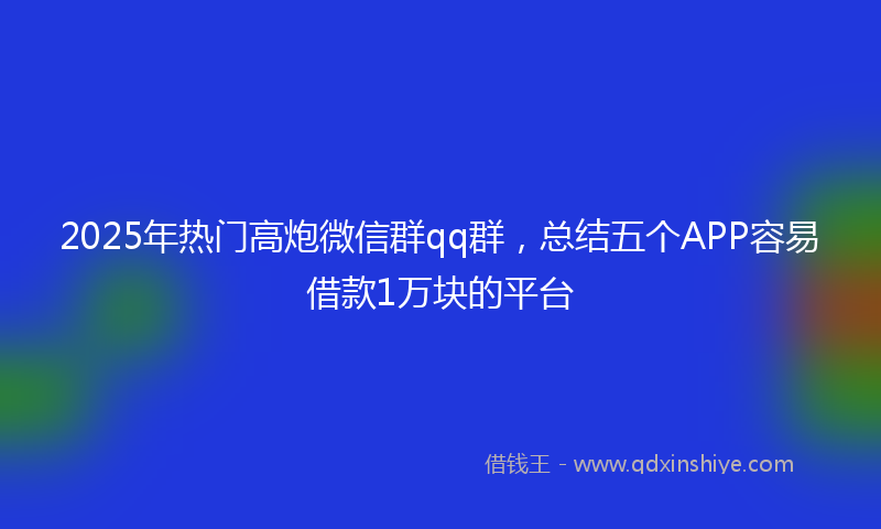 2025年热门高炮微信群qq群，总结五个APP容易借款1万块的平台