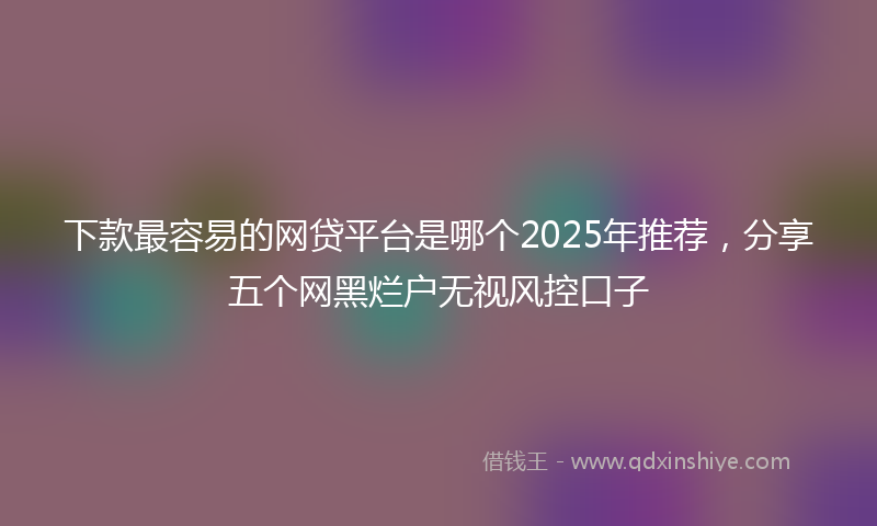 下款最容易的网贷平台是哪个2025年推荐，分享五个网黑烂户无视风控口子