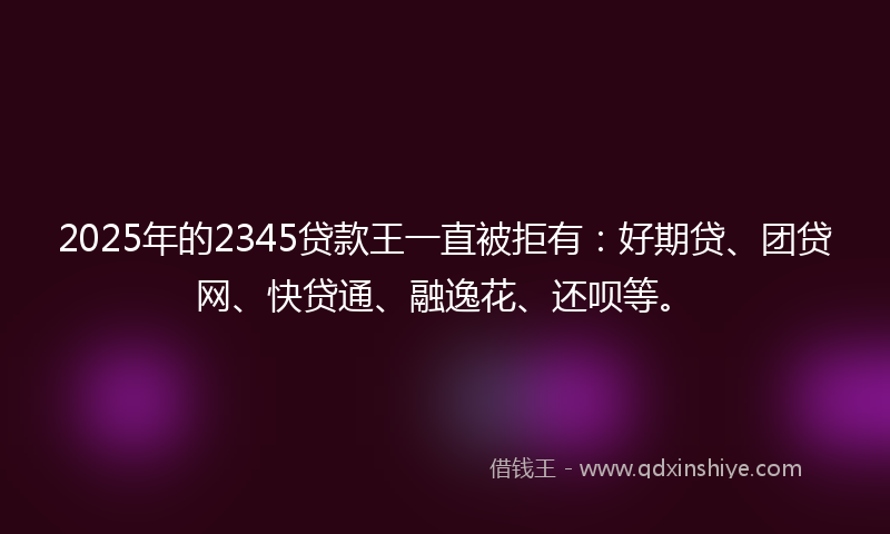 2025年的2345贷款王一直被拒有：好期贷、团贷网、快贷通、融逸花、还呗等。