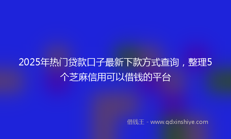 2025年热门贷款口子最新下款方式查询，整理5个芝麻信用可以借钱的平台