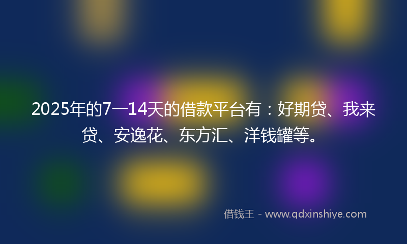 2025年的7一14天的借款平台有：好期贷、我来贷、安逸花、东方汇、洋钱罐等。