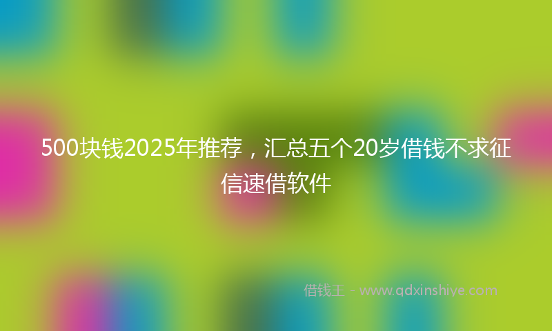 500块钱2025年推荐，汇总五个20岁借钱不求征信速借软件