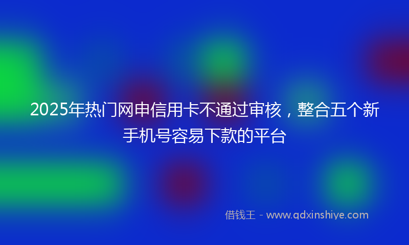 2025年热门网申信用卡不通过审核,整合五个新手机号容易下款的平台