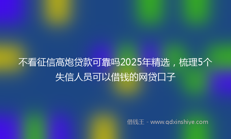 不看征信高炮贷款可靠吗2025年精选，梳理5个失信人员可以借钱的网贷口子