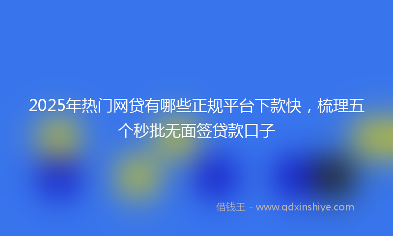 2025年热门网贷有哪些正规平台下款快,梳理五个秒批无面签贷款口子
