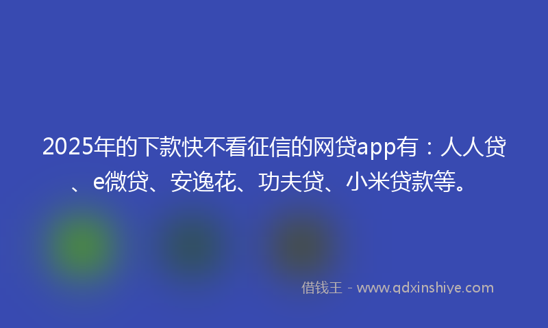 2025年的下款快不看征信的网贷app有：人人贷、e微贷、安逸花、功夫贷、小米贷款等。
