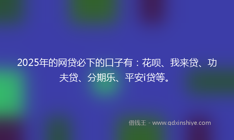 2025年的网贷必下的口子有：花呗、我来贷、功夫贷、分期乐、平安i贷等。