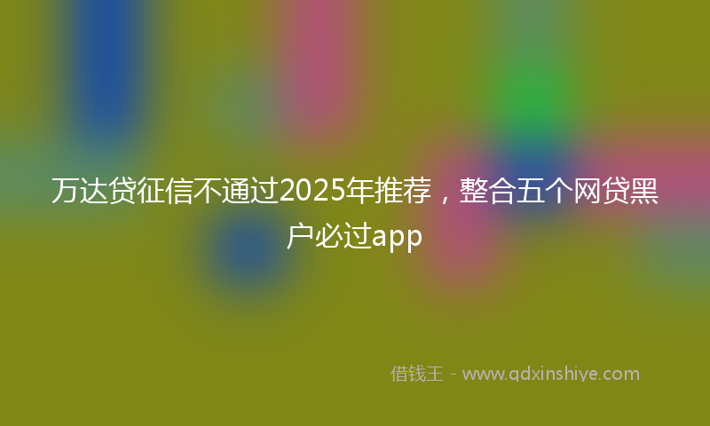 万达贷征信不通过2025年推荐，整合五个网贷黑户必过app