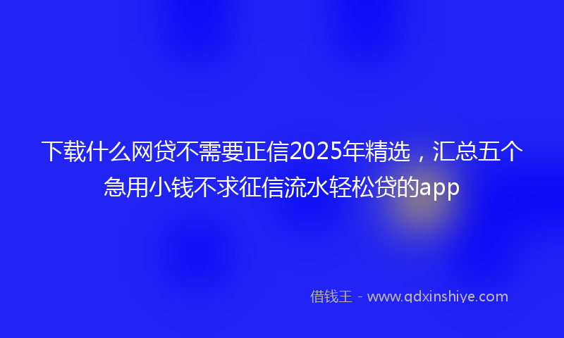 下载什么网贷不需要正信2025年精选，汇总五个急用小钱不求征信流水轻松贷的app