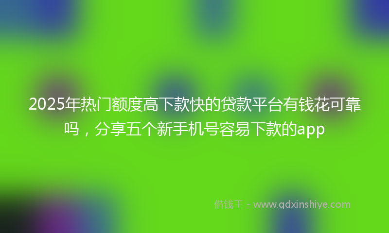 2025年热门额度高下款快的贷款平台有钱花可靠吗，分享五个新手机号容易下款的app