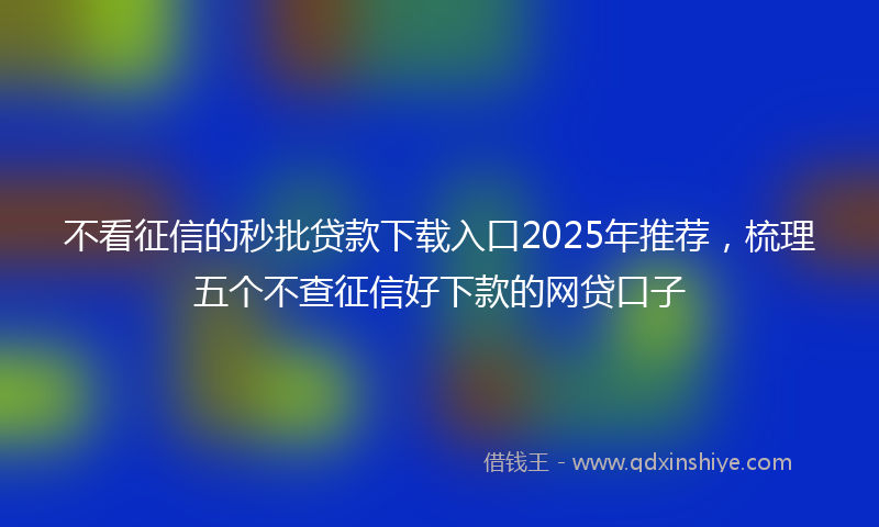 不看征信的秒批贷款下载入口2025年推荐，梳理五个不查征信好下款的网贷口子