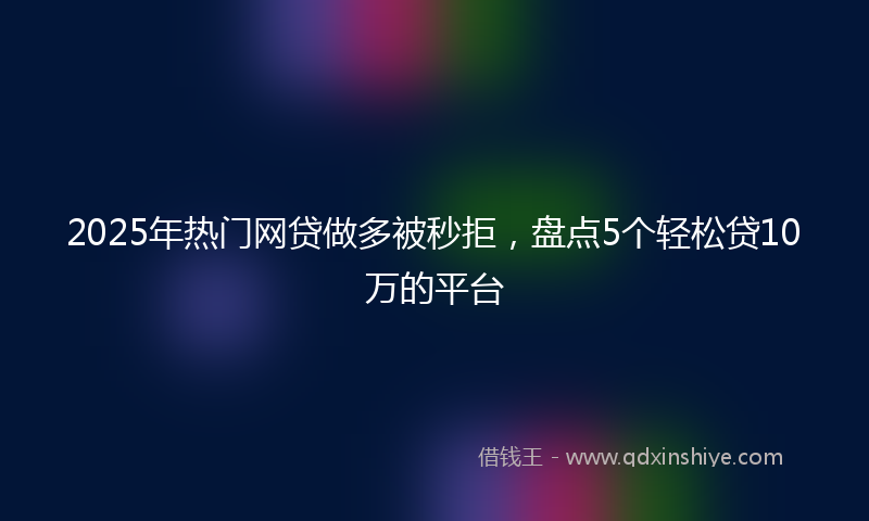 2025年热门网贷做多被秒拒，盘点5个轻松贷10万的平台