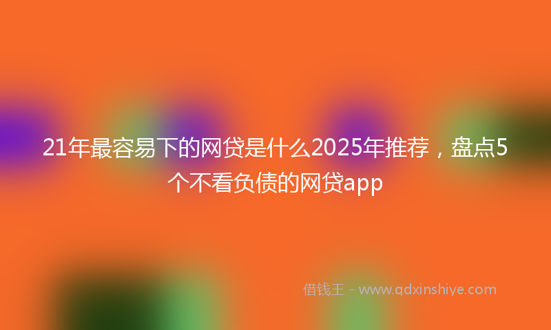 21年最容易下的网贷是什么2025年推荐，盘点5个不看负债的网贷app