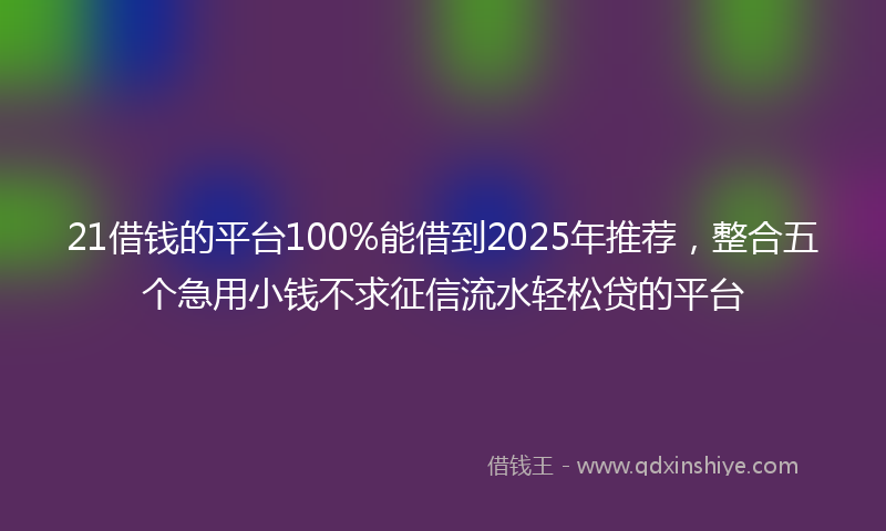 21借钱的平台100%能借到2025年推荐，整合五个急用小钱不求征信流水轻松贷的平台