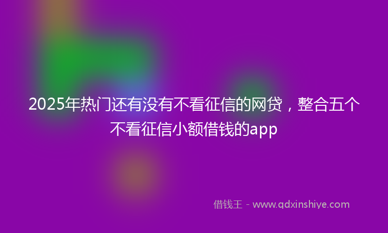 2025年热门还有没有不看征信的网贷，整合五个不看征信小额借钱的app