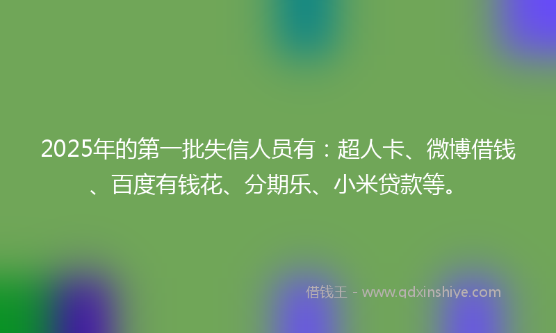 2025年的第一批失信人员有：超人卡、微博借钱、百度有钱花、分期乐、小米贷款等。