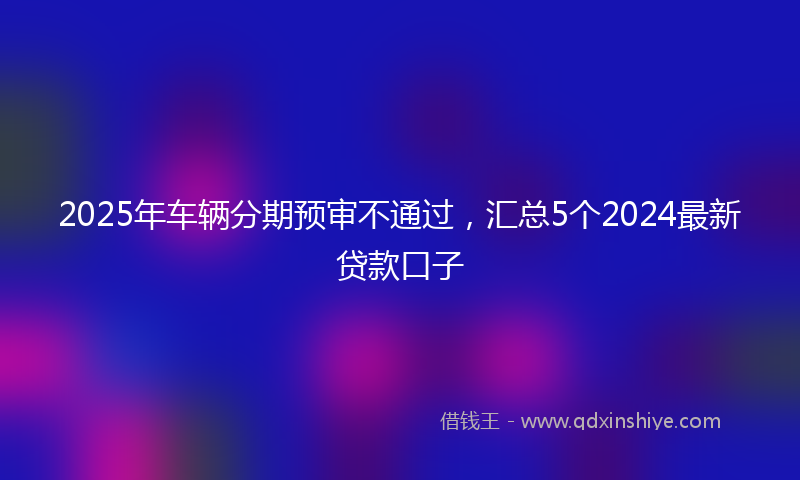 2025年车辆分期预审不通过，汇总5个2024最新贷款口子