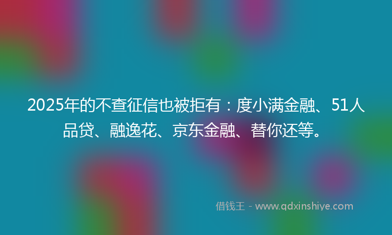 2025年的不查征信也被拒有：度小满金融、51人品贷、融逸花、京东金融、替你还等。