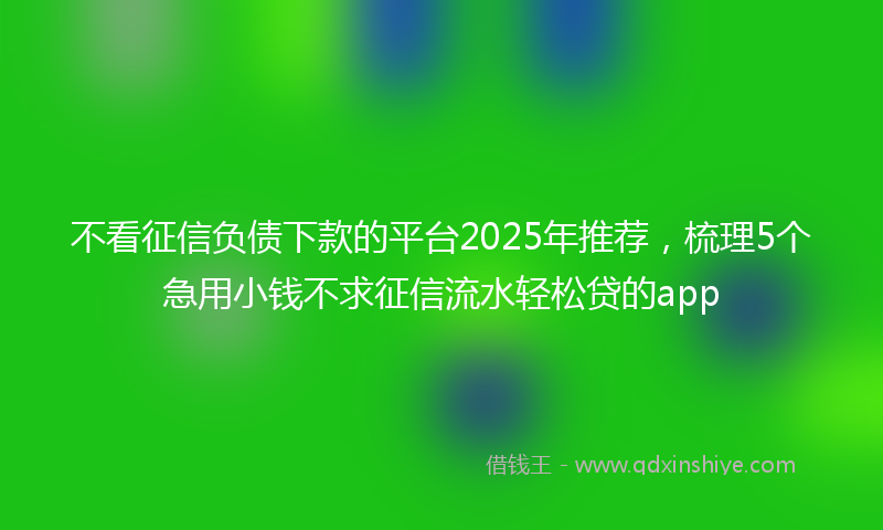 不看征信负债下款的平台2025年推荐，梳理5个急用小钱不求征信流水轻松贷的app