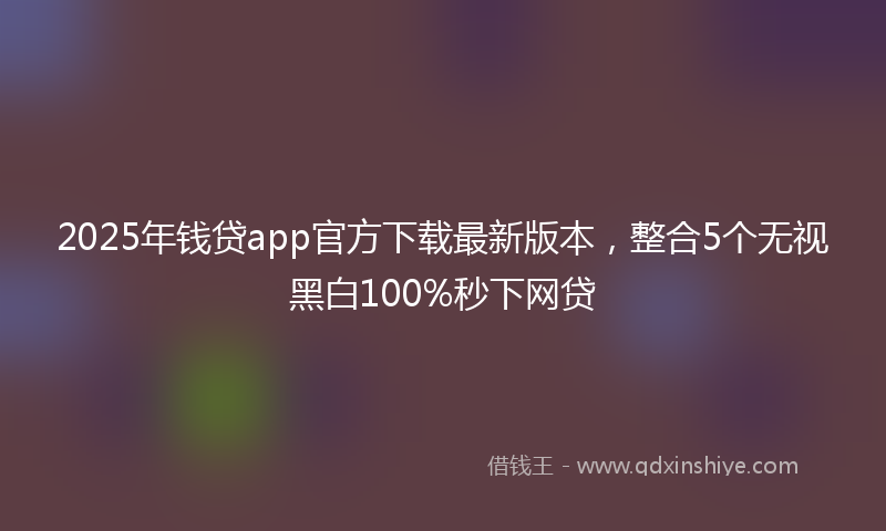 2025年钱贷app官方下载最新版本，整合5个无视黑白100%秒下网贷