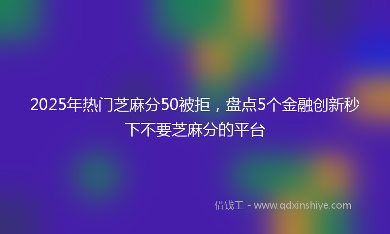 2025年热门芝麻分50被拒,盘点5个金融创新秒下不要芝麻分的平台