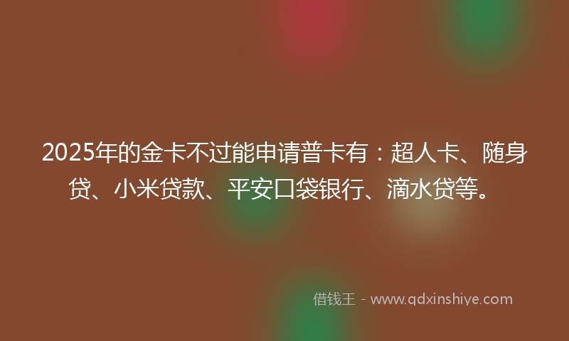 2025年的金卡不过能申请普卡有：超人卡、随身贷、小米贷款、平安口袋银行、滴水贷等。