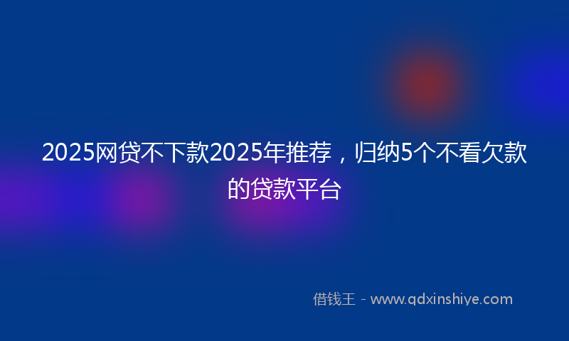 2025网贷不下款2025年推荐，归纳5个不看欠款的贷款平台
