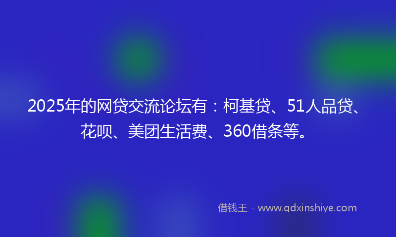2025年的网贷交流论坛有：柯基贷、51人品贷、花呗、美团生活费、360借条等。