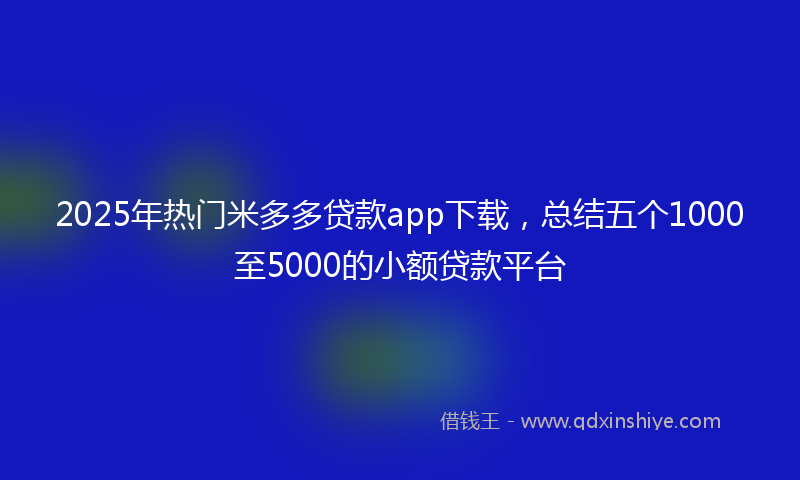 2025年热门米多多贷款app下载，总结五个1000至5000的小额贷款平台