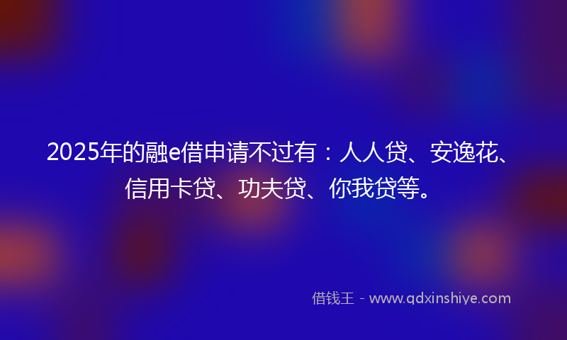 2025年的融e借申请不过有：人人贷、安逸花、信用卡贷、功夫贷、你我贷等。