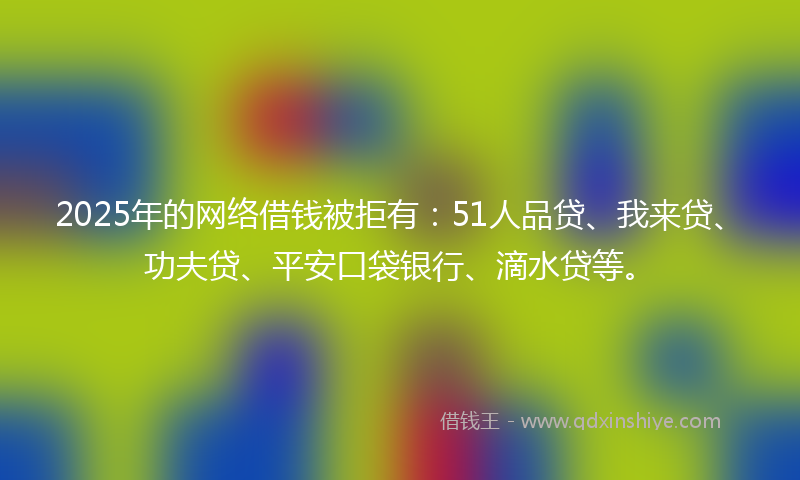 2025年的网络借钱被拒有：51人品贷、我来贷、功夫贷、平安口袋银行、滴水贷等。