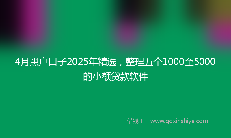 4月黑户口子2025年精选，整理五个1000至5000的小额贷款软件