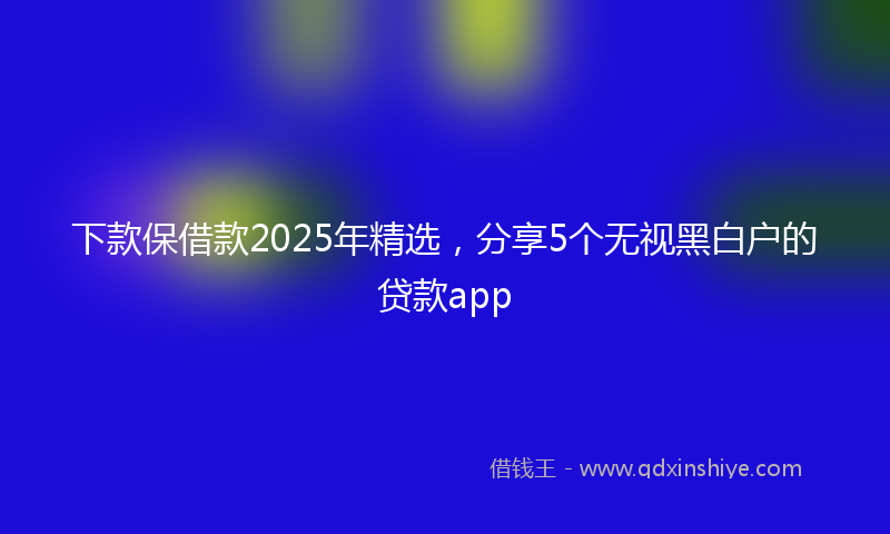 下款保借款2025年精选，分享5个无视黑白户的贷款app