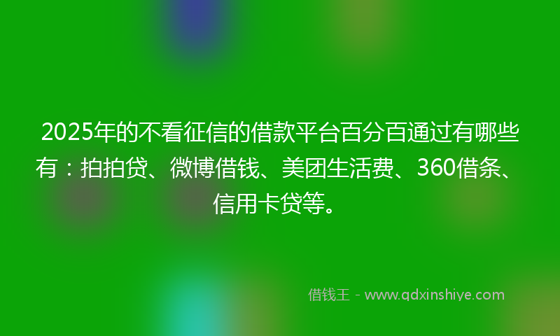 2025年的不看征信的借款平台百分百通过有哪些有：拍拍贷、微博借钱、美团生活费、360借条、信用卡贷等。