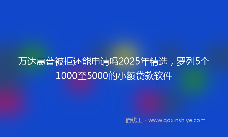 万达惠普被拒还能申请吗2025年精选，罗列5个1000至5000的小额贷款软件
