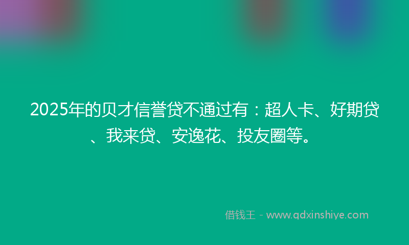 2025年的贝才信誉贷不通过有：超人卡、好期贷、我来贷、安逸花、投友圈等。